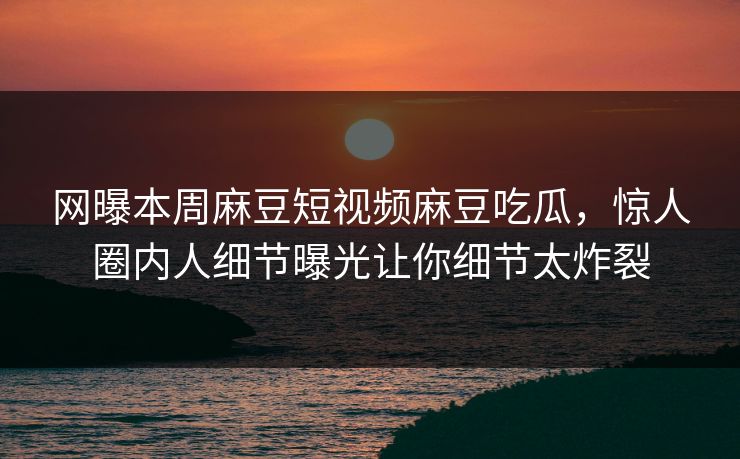 网曝本周麻豆短视频麻豆吃瓜，惊人圈内人细节曝光让你细节太炸裂