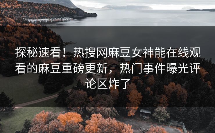 探秘速看！热搜网麻豆女神能在线观看的麻豆重磅更新，热门事件曝光评论区炸了