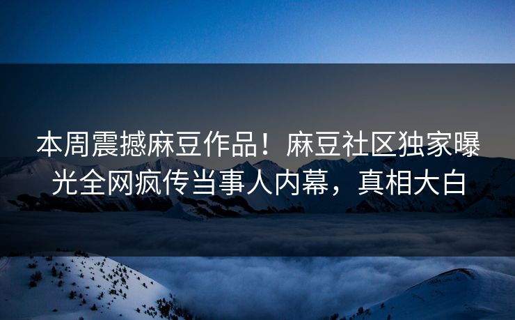 本周震撼麻豆作品！麻豆社区独家曝光全网疯传当事人内幕，真相大白