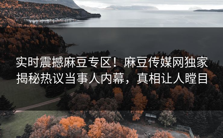 实时震撼麻豆专区！麻豆传媒网独家揭秘热议当事人内幕，真相让人瞠目