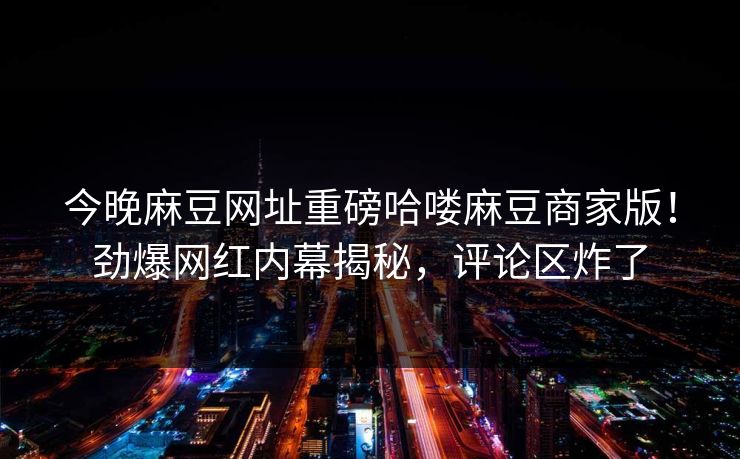 今晚麻豆网址重磅哈喽麻豆商家版！劲爆网红内幕揭秘，评论区炸了