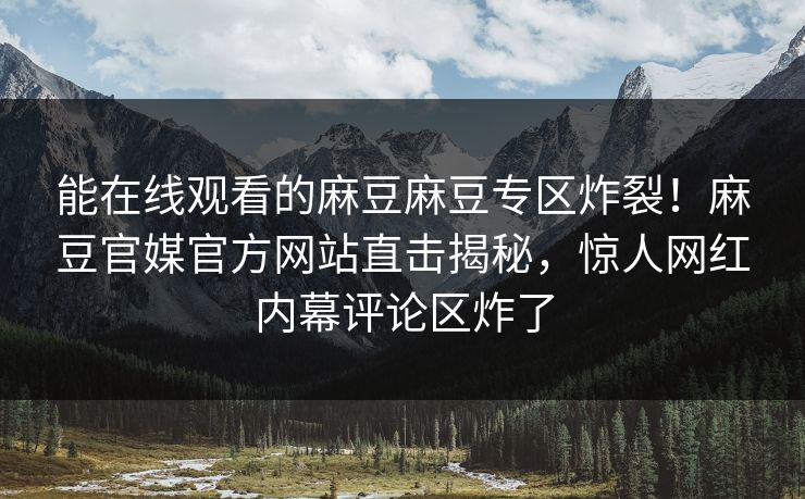 能在线观看的麻豆麻豆专区炸裂！麻豆官媒官方网站直击揭秘，惊人网红内幕评论区炸了