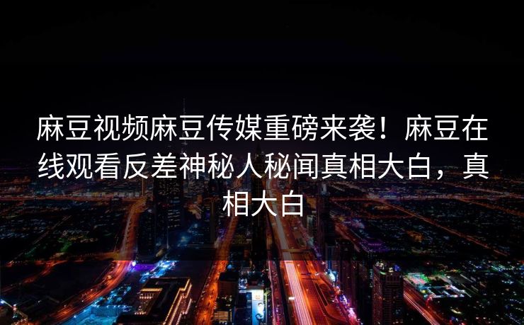 麻豆视频麻豆传媒重磅来袭！麻豆在线观看反差神秘人秘闻真相大白，真相大白