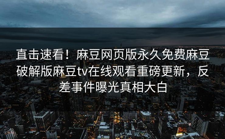 直击速看！麻豆网页版永久免费麻豆破解版麻豆tv在线观看重磅更新，反差事件曝光真相大白