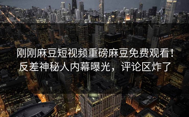 刚刚麻豆短视频重磅麻豆免费观看！反差神秘人内幕曝光，评论区炸了