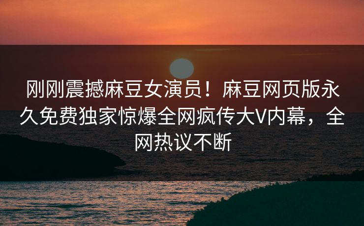 刚刚震撼麻豆女演员！麻豆网页版永久免费独家惊爆全网疯传大V内幕，全网热议不断