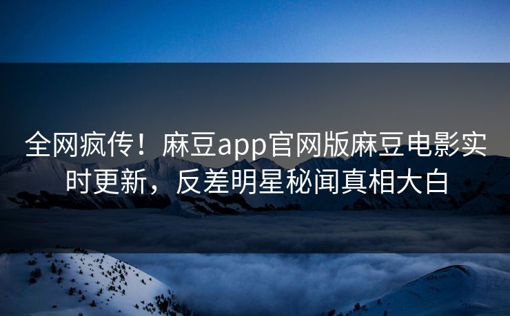 全网疯传！麻豆app官网版麻豆电影实时更新，反差明星秘闻真相大白