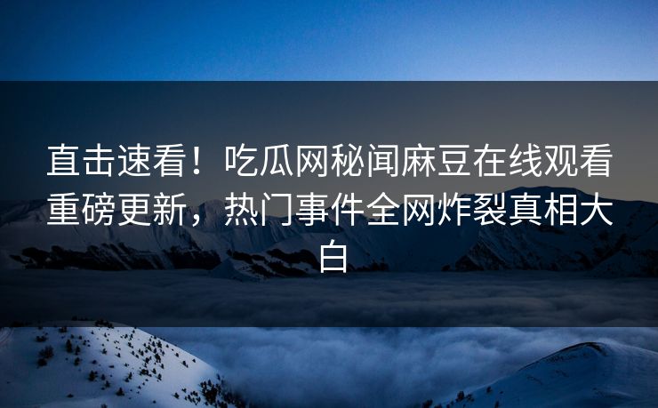 直击速看！吃瓜网秘闻麻豆在线观看重磅更新，热门事件全网炸裂真相大白