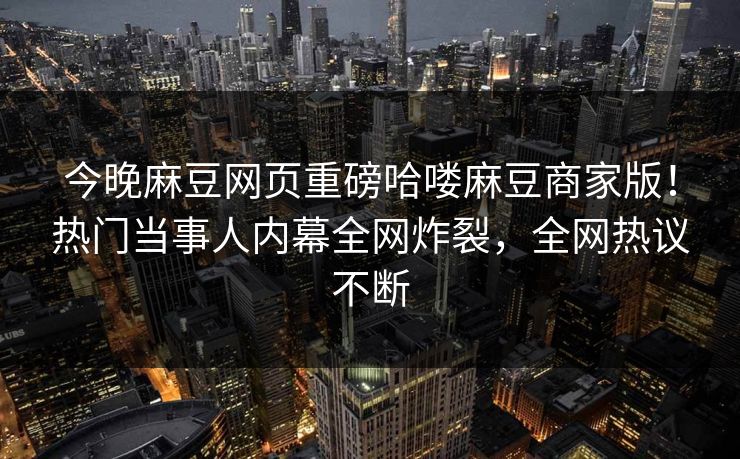 今晚麻豆网页重磅哈喽麻豆商家版！热门当事人内幕全网炸裂，全网热议不断