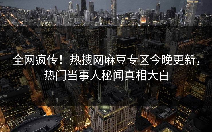 全网疯传！热搜网麻豆专区今晚更新，热门当事人秘闻真相大白