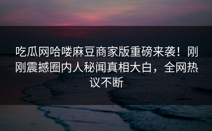 吃瓜网哈喽麻豆商家版重磅来袭！刚刚震撼圈内人秘闻真相大白，全网热议不断