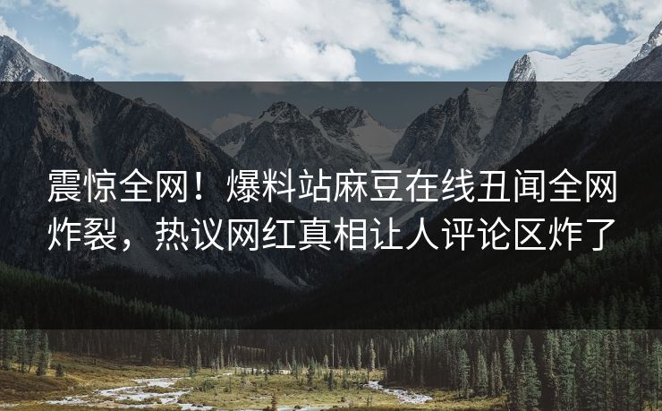 震惊全网！爆料站麻豆在线丑闻全网炸裂，热议网红真相让人评论区炸了