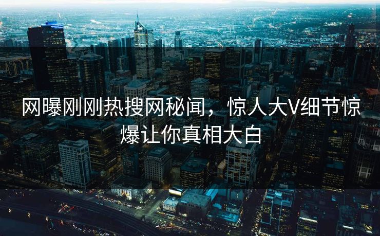 网曝刚刚热搜网秘闻，惊人大V细节惊爆让你真相大白