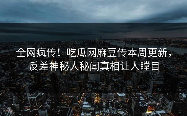 全网疯传！吃瓜网麻豆传本周更新，反差神秘人秘闻真相让人瞠目