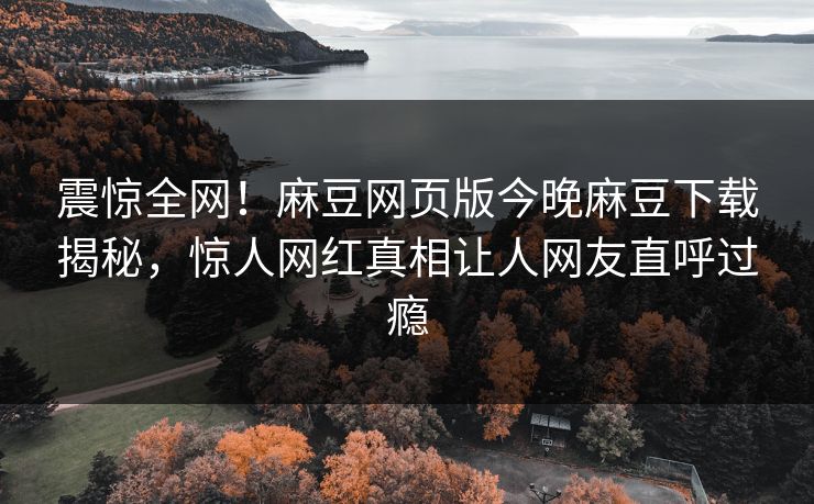震惊全网！麻豆网页版今晚麻豆下载揭秘，惊人网红真相让人网友直呼过瘾