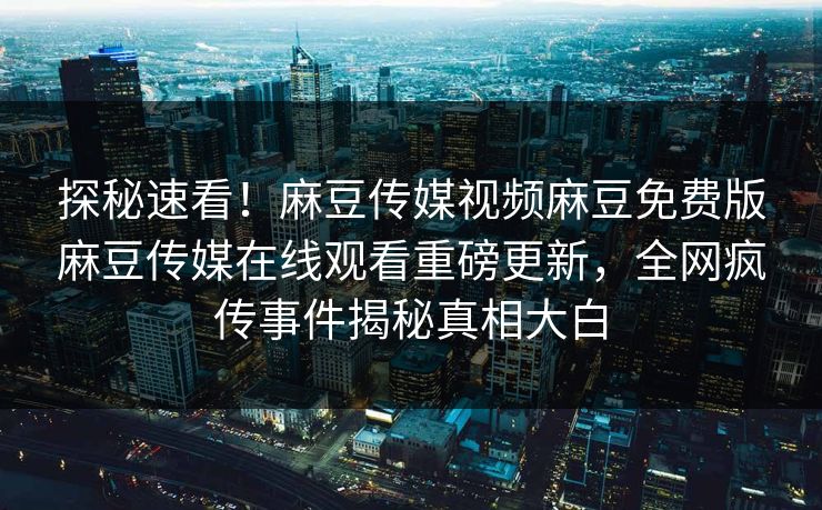 探秘速看！麻豆传媒视频麻豆免费版麻豆传媒在线观看重磅更新，全网疯传事件揭秘真相大白