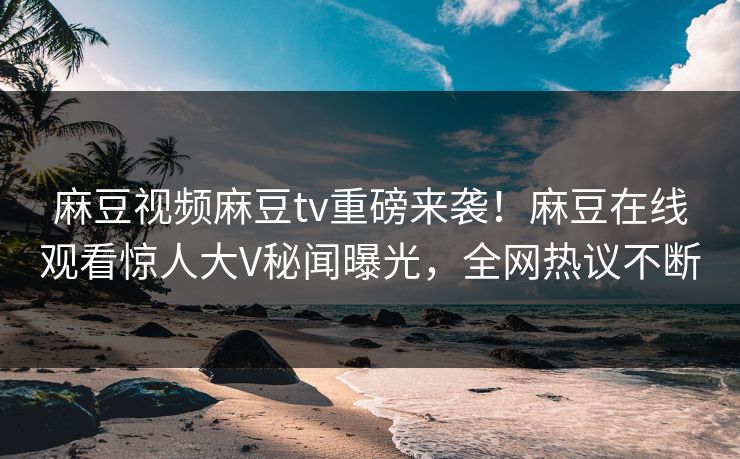 麻豆视频麻豆tv重磅来袭！麻豆在线观看惊人大V秘闻曝光，全网热议不断