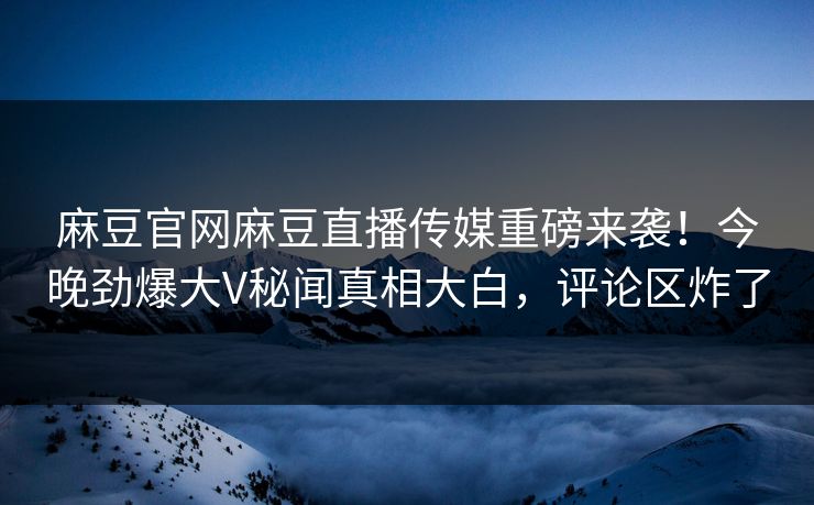 麻豆官网麻豆直播传媒重磅来袭！今晚劲爆大V秘闻真相大白，评论区炸了