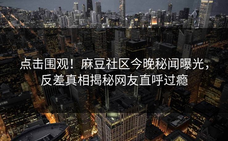 点击围观！麻豆社区今晚秘闻曝光，反差真相揭秘网友直呼过瘾
