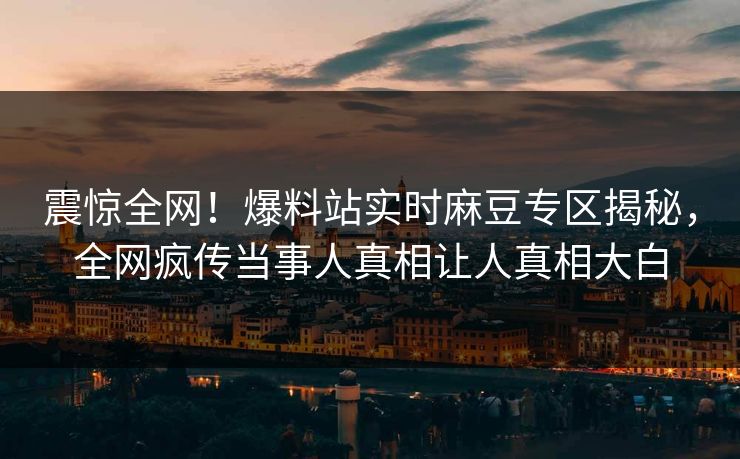 震惊全网！爆料站实时麻豆专区揭秘，全网疯传当事人真相让人真相大白