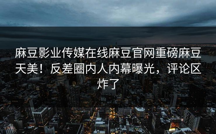 麻豆影业传媒在线麻豆官网重磅麻豆天美！反差圈内人内幕曝光，评论区炸了