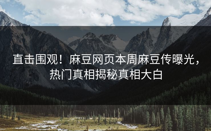 直击围观！麻豆网页本周麻豆传曝光，热门真相揭秘真相大白