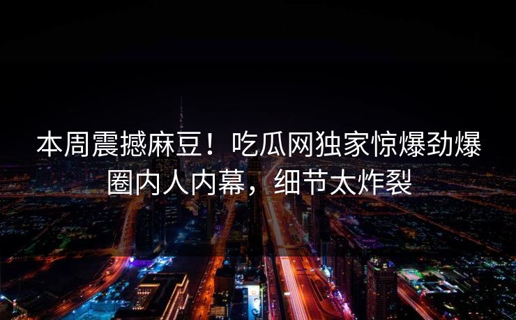 本周震撼麻豆！吃瓜网独家惊爆劲爆圈内人内幕，细节太炸裂