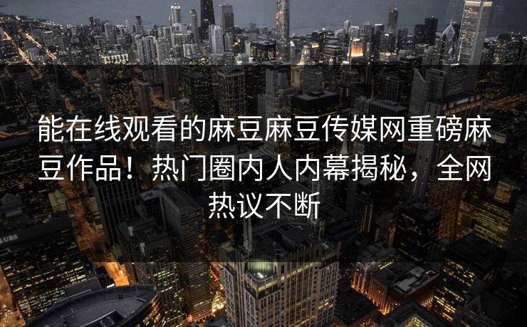 能在线观看的麻豆麻豆传媒网重磅麻豆作品！热门圈内人内幕揭秘，全网热议不断