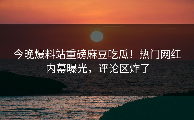 今晚爆料站重磅麻豆吃瓜！热门网红内幕曝光，评论区炸了