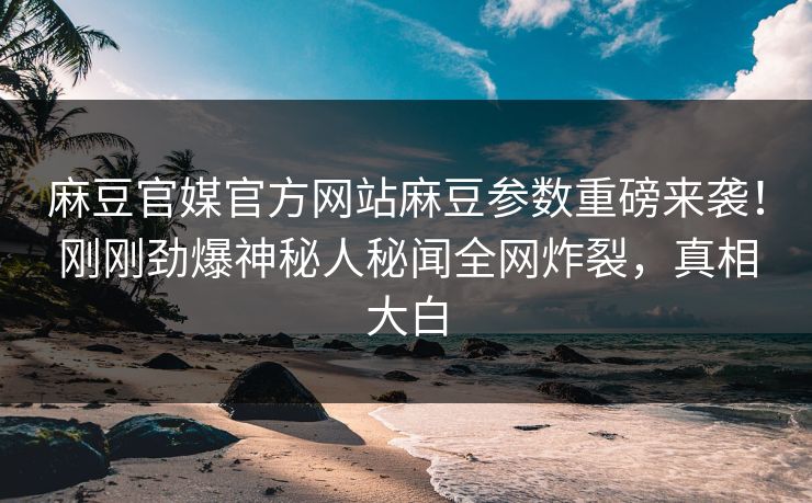 麻豆官媒官方网站麻豆参数重磅来袭！刚刚劲爆神秘人秘闻全网炸裂，真相大白