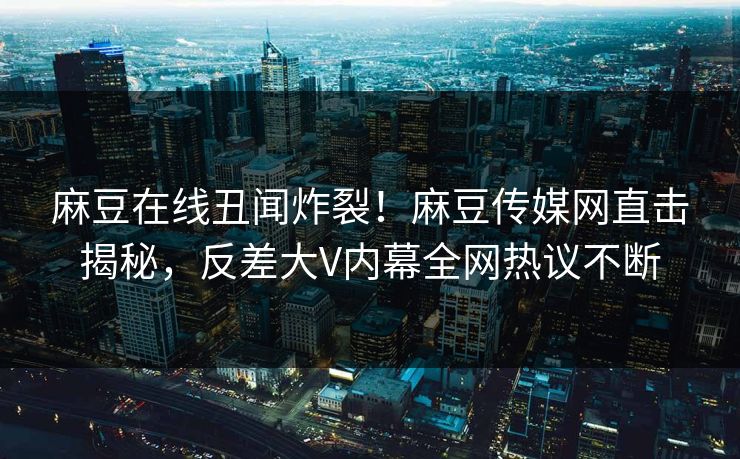 麻豆在线丑闻炸裂！麻豆传媒网直击揭秘，反差大V内幕全网热议不断