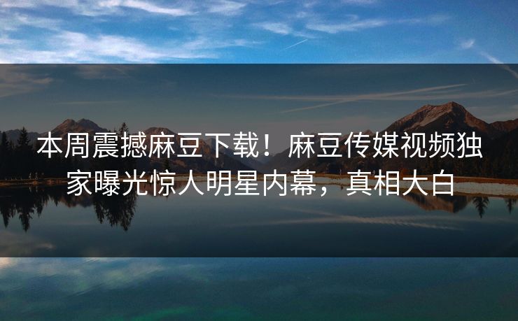 本周震撼麻豆下载！麻豆传媒视频独家曝光惊人明星内幕，真相大白