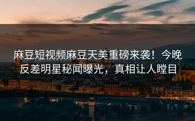 麻豆短视频麻豆天美重磅来袭！今晚反差明星秘闻曝光，真相让人瞠目