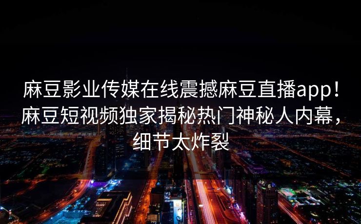 麻豆影业传媒在线震撼麻豆直播app！麻豆短视频独家揭秘热门神秘人内幕，细节太炸裂