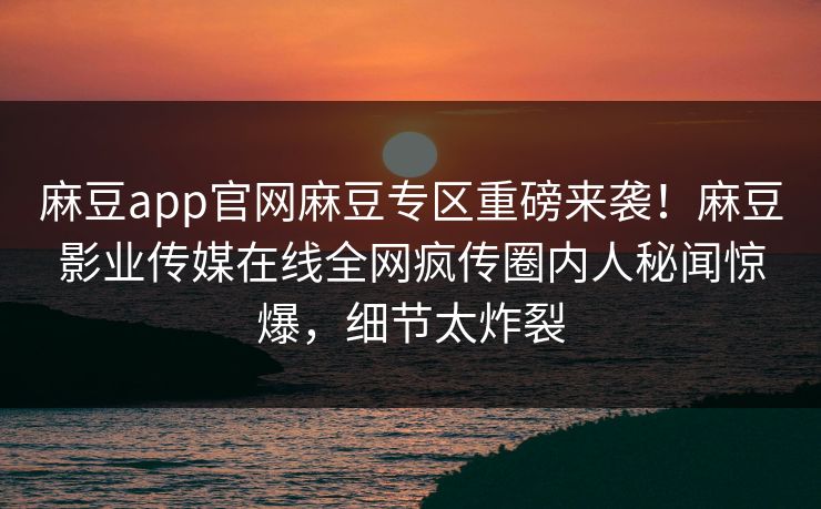 麻豆app官网麻豆专区重磅来袭！麻豆影业传媒在线全网疯传圈内人秘闻惊爆，细节太炸裂