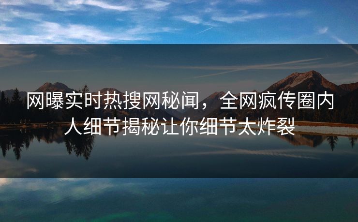 网曝实时热搜网秘闻，全网疯传圈内人细节揭秘让你细节太炸裂