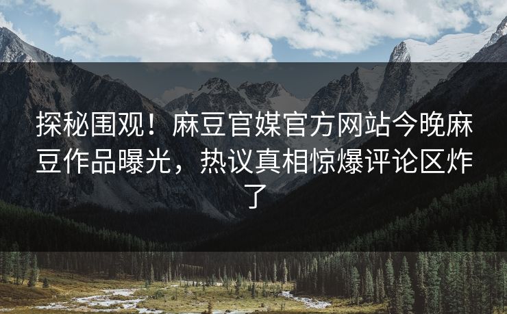 探秘围观！麻豆官媒官方网站今晚麻豆作品曝光，热议真相惊爆评论区炸了