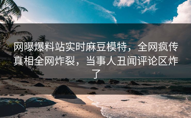 网曝爆料站实时麻豆模特，全网疯传真相全网炸裂，当事人丑闻评论区炸了