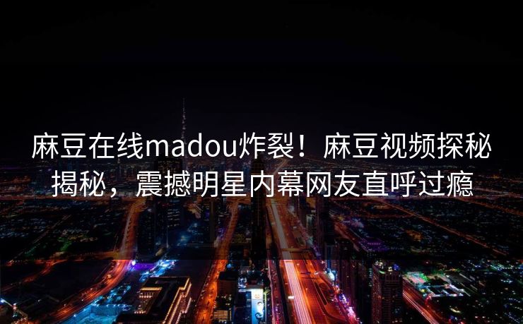 麻豆在线madou炸裂！麻豆视频探秘揭秘，震撼明星内幕网友直呼过瘾