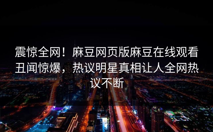 震惊全网！麻豆网页版麻豆在线观看丑闻惊爆，热议明星真相让人全网热议不断