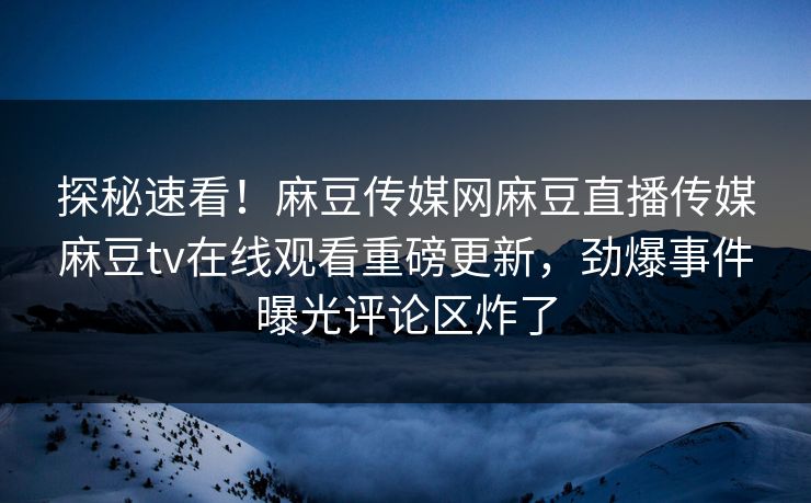 探秘速看！麻豆传媒网麻豆直播传媒麻豆tv在线观看重磅更新，劲爆事件曝光评论区炸了