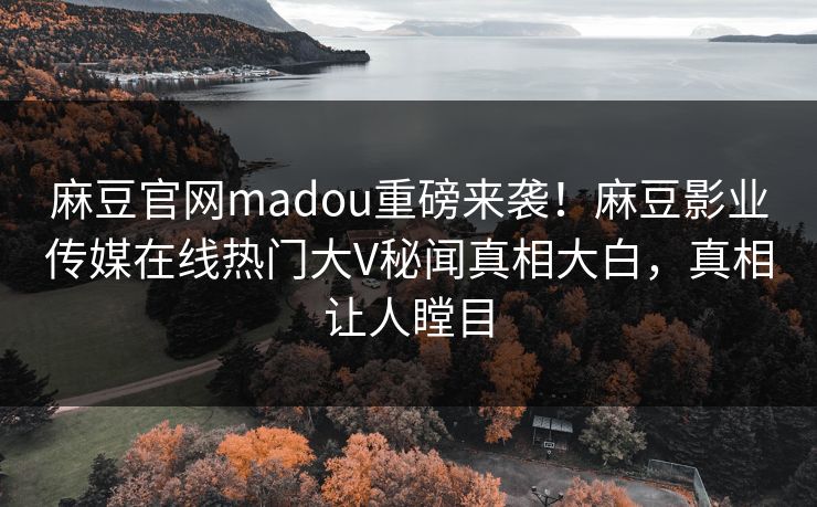 麻豆官网madou重磅来袭！麻豆影业传媒在线热门大V秘闻真相大白，真相让人瞠目