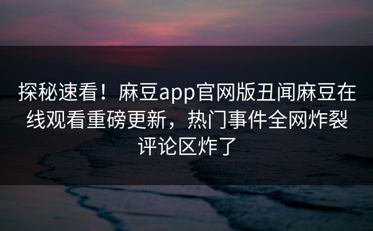探秘速看！麻豆app官网版丑闻麻豆在线观看重磅更新，热门事件全网炸裂评论区炸了