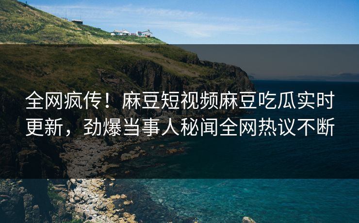 全网疯传！麻豆短视频麻豆吃瓜实时更新，劲爆当事人秘闻全网热议不断
