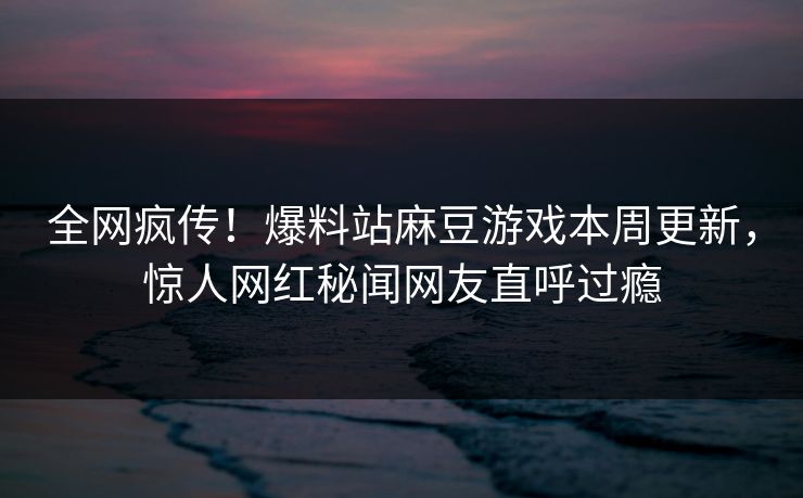 全网疯传！爆料站麻豆游戏本周更新，惊人网红秘闻网友直呼过瘾