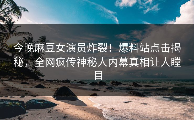 今晚麻豆女演员炸裂！爆料站点击揭秘，全网疯传神秘人内幕真相让人瞠目