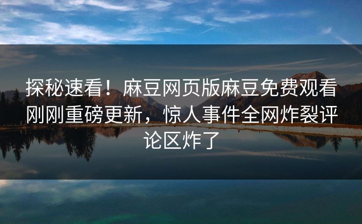 探秘速看！麻豆网页版麻豆免费观看刚刚重磅更新，惊人事件全网炸裂评论区炸了