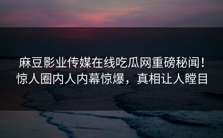 麻豆影业传媒在线吃瓜网重磅秘闻！惊人圈内人内幕惊爆，真相让人瞠目