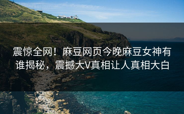 震惊全网！麻豆网页今晚麻豆女神有谁揭秘，震撼大V真相让人真相大白