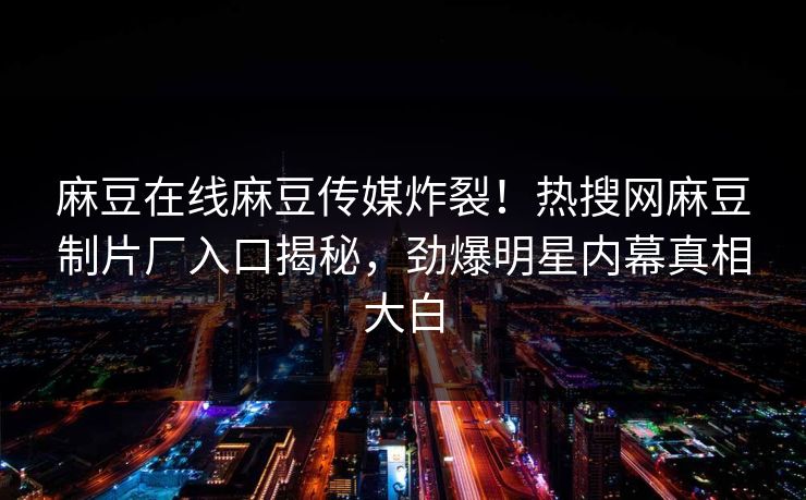 麻豆在线麻豆传媒炸裂！热搜网麻豆制片厂入口揭秘，劲爆明星内幕真相大白